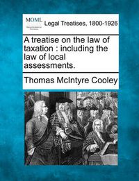 Cover image for A Treatise on the Law of Taxation: Including the Law of Local Assessments.