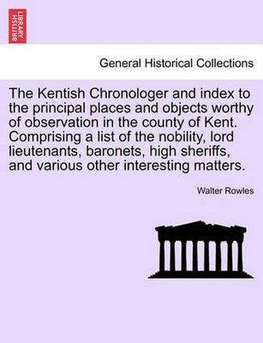Cover image for The Kentish Chronologer and Index to the Principal Places and Objects Worthy of Observation in the County of Kent. Comprising a List of the Nobility, Lord Lieutenants, Baronets, High Sheriffs, and Various Other Interesting Matters.