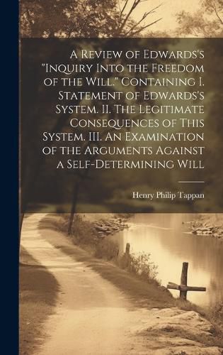 A Review of Edwards's "Inquiry Into the Freedom of the Will." [microform] Containing I. Statement of Edwards's System. II. The Legitimate Consequences of This System. III. An Examination of the Arguments Against a Self-determining Will