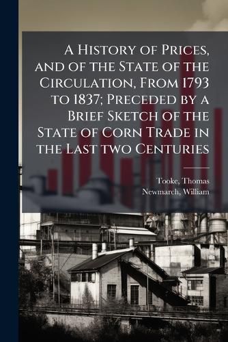 Cover image for A History of Prices, and of the State of the Circulation, From 1793 to 1837; Preceded by a Brief Sketch of the State of Corn Trade in the Last two Centuries