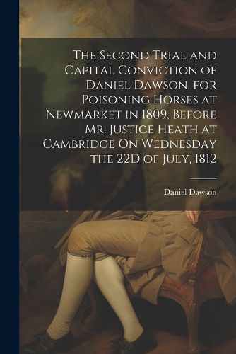 The Second Trial and Capital Conviction of Daniel Dawson, for Poisoning Horses at Newmarket in 1809, Before Mr. Justice Heath at Cambridge On Wednesday the 22D of July, 1812