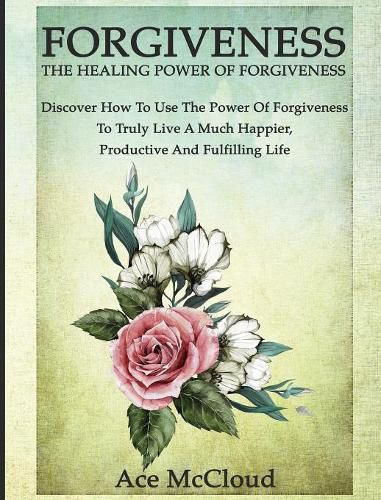 Cover image for Forgiveness: The Healing Power Of Forgiveness: Discover How To Use The Power Of Forgiveness To Truly Live A Much Happier, Productive And Fulfilling Life