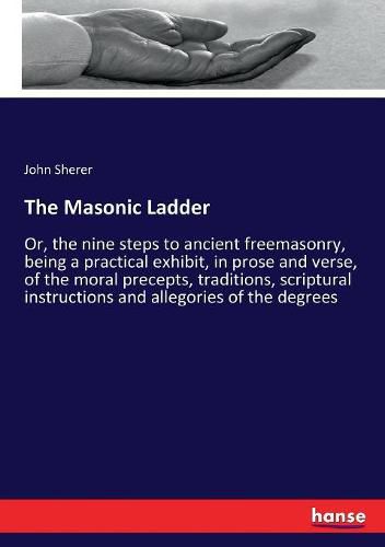 Cover image for The Masonic Ladder: Or, the nine steps to ancient freemasonry, being a practical exhibit, in prose and verse, of the moral precepts, traditions, scriptural instructions and allegories of the degrees