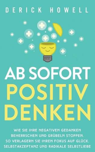 Cover image for Ab sofort positiv denken: Wie Sie Ihre negativen Gedanken beherrschen und Grubeln stoppen. So verlagern Sie Ihren Fokus auf Gluck, Selbstakzeptanz und radikale Selbstliebe