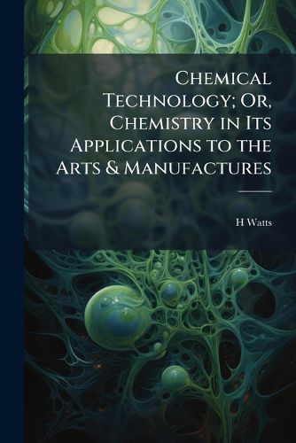 Cover image for Chemical Technology; Or, Chemistry in Its Applications to the Arts & Manufactures