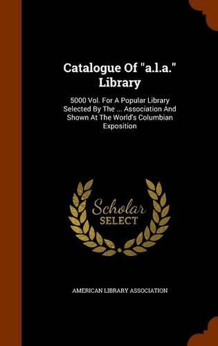 Catalogue of A.L.A. Library: 5000 Vol. for a Popular Library Selected by the ... Association and Shown at the World's Columbian Exposition