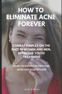 Cover image for How to Eliminate Acne Forever: Combat Pimples on the Face in Women and Men, Definitive Juvenile Treatment, Home Remedies to Prevent Acne and Blackheads