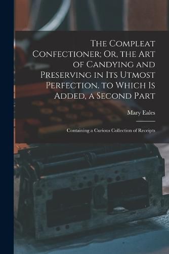 Cover image for The Compleat Confectioner; Or, the Art of Candying and Preserving in Its Utmost Perfection. to Which Is Added, a Second Part
