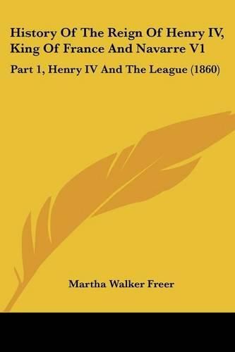 Cover image for History of the Reign of Henry IV, King of France and Navarre V1: Part 1, Henry IV and the League (1860)