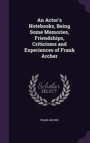 Cover image for An Actor's Notebooks, Being Some Memories, Friendships, Criticisms and Experiences of Frank Archer