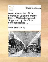 Cover image for A Narrative of the Official Conduct of Valentine Morris, Esq. ... Written by Himself. Supported by His Official Correspondence ...