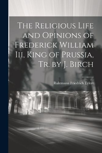 The Religious Life and Opinions of Frederick William Iii, King of Prussia, Tr. by J. Birch