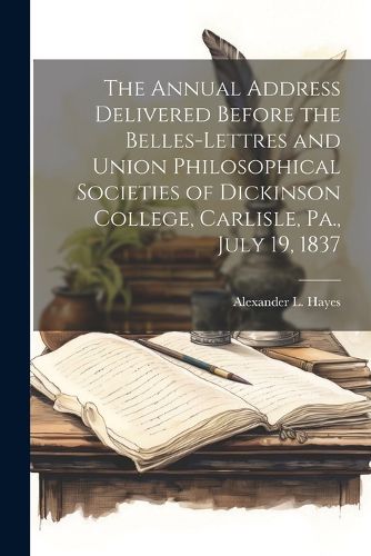 Cover image for The Annual Address Delivered Before the Belles-lettres and Union Philosophical Societies of Dickinson College, Carlisle, Pa., July 19, 1837