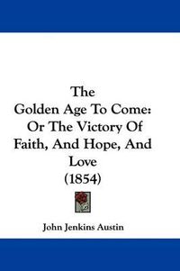 Cover image for The Golden Age To Come: Or The Victory Of Faith, And Hope, And Love (1854)