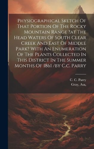 Physiographical Sketch Of That Portion Of The Rocky Mountain Range ?at The Head Waters Of South Clear Creek And East Of Middle Park? With An Enumeration Of The Plants Collected In This District In The Summer Months Of 1861 /by C.c. Parry