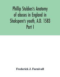 Cover image for Phillip Stubbes's Anatomy of abuses in England in Shakspere's youth, A.D. 1583: Part I