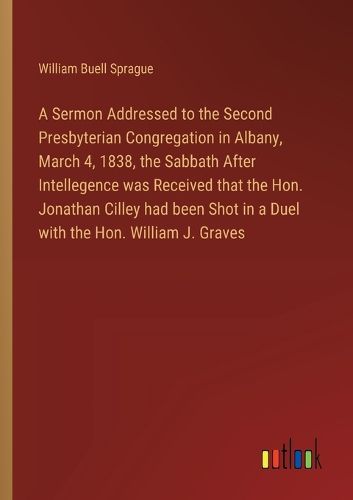 Cover image for A Sermon Addressed to the Second Presbyterian Congregation in Albany, March 4, 1838, the Sabbath After Intellegence was Received that the Hon. Jonathan Cilley had been Shot in a Duel with the Hon. William J. Graves