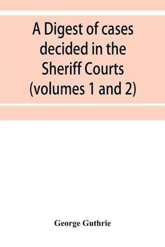 Cover image for A digest of cases decided in the Sheriff Courts of Scotlan prior to 31st December, 1904, and reported in the Sheriff Court reports, 1885-1904 (volumes 1 to 20), and Guthrie's Select Sheriff Court cases (volumes 1 and 2)