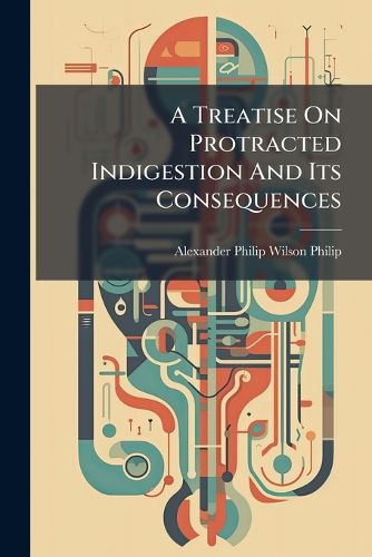 Cover image for A Treatise on Protracted Indigestion and Its Consequences: Being the Application to the Practical Department of Medicine of the Results of an Inquiry Into the Laws of the Vital Functions: Addressed by the Author on His Retirement from the Medical...