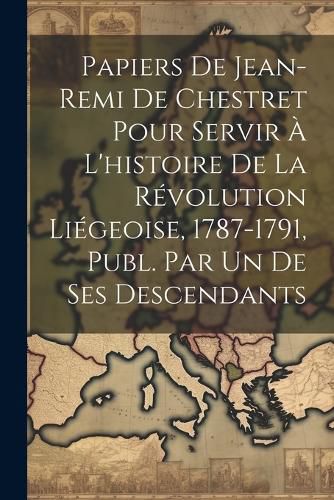 Cover image for Papiers De Jean-Remi De Chestret Pour Servir A L'histoire De La Revolution Liegeoise, 1787-1791, Publ. Par Un De Ses Descendants