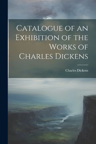 Cover image for Catalogue of an Exhibition of the Works of Charles Dickens