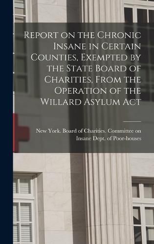 Cover image for Report on the Chronic Insane in Certain Counties, Exempted by the State Board of Charities, From the Operation of the Willard Asylum Act