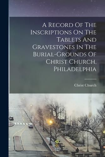 Cover image for A Record Of The Inscriptions On The Tablets And Gravestones In The Burial-grounds Of Christ Church, Philadelphia