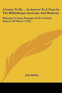 Cover image for A Letter to Dr. ... in Answer to a Tract in the Bibliotheque Ancienne and Moderne: Relating to Some Passages in Dr. Freind's History of Physic (1728)