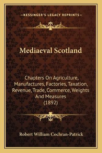 Mediaeval Scotland: Chapters on Agriculture, Manufactures, Factories, Taxation, Revenue, Trade, Commerce, Weights and Measures (1892)