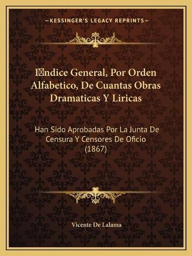 Cover image for Indice General, Por Orden Alfabetico, de Cuantas Obras Dramaticas y Liricas: Han Sido Aprobadas Por La Junta de Censura y Censores de Oficio (1867)