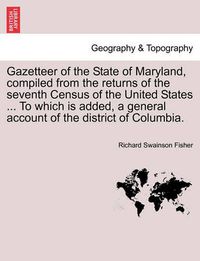 Cover image for Gazetteer of the State of Maryland, Compiled from the Returns of the Seventh Census of the United States ... to Which Is Added, a General Account of the District of Columbia.