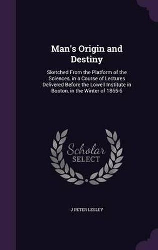 Man's Origin and Destiny: Sketched from the Platform of the Sciences, in a Course of Lectures Delivered Before the Lowell Institute in Boston, in the Winter of 1865-6