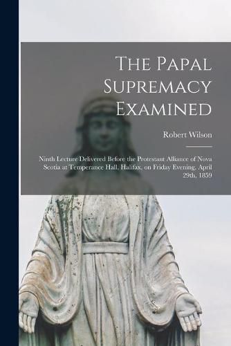 The Papal Supremacy Examined [microform]: Ninth Lecture Delivered Before the Protestant Alliance of Nova Scotia at Temperance Hall, Halifax, on Friday Evening, April 29th, 1859