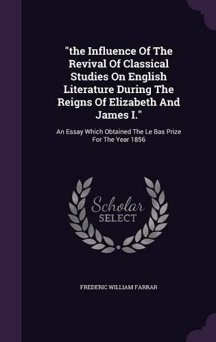 Cover image for The Influence of the Revival of Classical Studies on English Literature During the Reigns of Elizabeth and James I.: An Essay Which Obtained the Le Bas Prize for the Year 1856