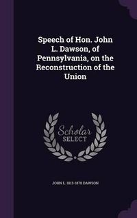 Cover image for Speech of Hon. John L. Dawson, of Pennsylvania, on the Reconstruction of the Union