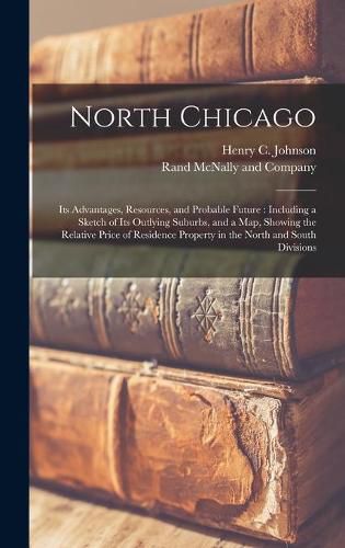 Cover image for North Chicago: Its Advantages, Resources, and Probable Future: Including a Sketch of Its Outlying Suburbs, and a Map, Showing the Relative Price of Residence Property in the North and South Divisions