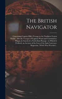 Cover image for The British Navigator [microform]: Containing Captain Ellis's Voyage to the Northern Frozen Ocean: Also the Voyages of Captain Wood and Commodore Phipps, in Search of a North-east Passage: to Which is Prefixed, an Account of the Loss of the Saint...