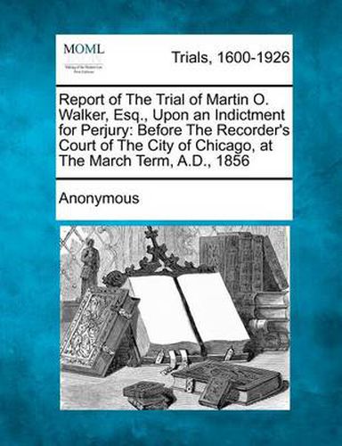 Report of the Trial of Martin O. Walker, Esq., Upon an Indictment for Perjury: Before the Recorder's Court of the City of Chicago, at the March Term, A.D., 1856