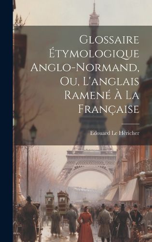 Glossaire Etymologique Anglo-normand, ou, L'anglais Ramene a la Francaise