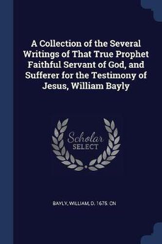 Cover image for A Collection of the Several Writings of That True Prophet Faithful Servant of God, and Sufferer for the Testimony of Jesus, William Bayly