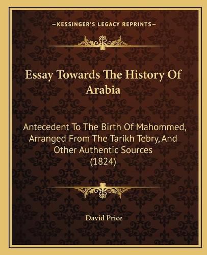 Essay Towards the History of Arabia: Antecedent to the Birth of Mahommed, Arranged from the Tarikh Tebry, and Other Authentic Sources (1824)