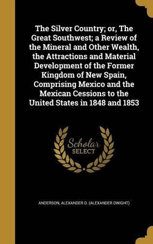 Cover image for The Silver Country; Or, the Great Southwest; A Review of the Mineral and Other Wealth, the Attractions and Material Development of the Former Kingdom of New Spain, Comprising Mexico and the Mexican Cessions to the United States in 1848 and 1853