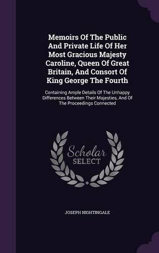 Memoirs of the Public and Private Life of Her Most Gracious Majesty Caroline, Queen of Great Britain, and Consort of King George the Fourth: Containing Ample Details of the Unhappy Differences Between Their Majesties, and of the Proceedings Connected