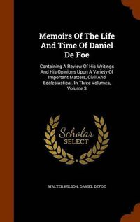 Cover image for Memoirs of the Life and Time of Daniel de Foe: Containing a Review of His Writings and His Opinions Upon a Variety of Important Matters, Civil and Ecclesiastical. in Three Volumes, Volume 3