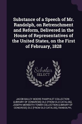 Cover image for Substance of a Speech of Mr. Randolph, on Retrenchment and Reform, Delivered in the House of Representatives of the United States, on the First of February, 1828