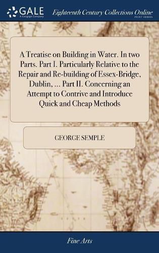 Cover image for A Treatise on Building in Water. In two Parts. Part I. Particularly Relative to the Repair and Re-building of Essex-Bridge, Dublin, ... Part II. Concerning an Attempt to Contrive and Introduce Quick and Cheap Methods