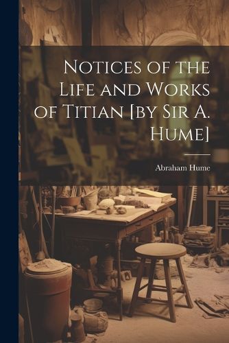 Cover image for Notices of the Life and Works of Titian [by sir A. Hume]