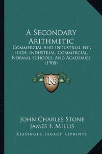 Cover image for A Secondary Arithmetic: Commercial and Industrial for High, Industrial, Commercial, Normal Schools, and Academies (1908)