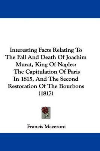 Cover image for Interesting Facts Relating To The Fall And Death Of Joachim Murat, King Of Naples: The Capitulation Of Paris In 1815, And The Second Restoration Of The Bourbons (1817)