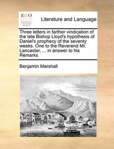 Cover image for Three Letters in Farther Vindication of the Late Bishop Lloyd's Hypothesis of Daniel's Prophecy of the Seventy Weeks. One to the Reverend Mr. Lancaster, ... in Answer to His Remarks